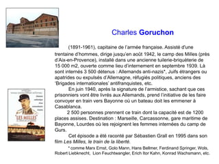 Charles Goruchon
(1891-1961), capitaine de l’armée française. Assisté d'une
trentaine d’hommes, dirige jusqu’en août 1942, le camp des Milles (près
d’Aix-en-Provence), installé dans une ancienne tuilerie-briquèterie de
15 000 m2, ouverte comme lieu d’internement en septembre 1939. Là
sont internés 3 500 détenus : Allemands anti-nazis*, Juifs étrangers ou
apatrides ou expulsés d’Allemagne, réfugiés politiques, anciens des
‘Brigades internationales’ antifranquistes, etc.
En juin 1940, après la signature de l’armistice, sachant que ces
prisonniers vont être livrés aux Allemands, prend l’initiative de les faire
convoyer en train vers Bayonne où un bateau doit les emmener à
Casablanca.
2 500 personnes prennent ce train dont la capacité est de 1200
places assises. Destination : Marseille, Carcassonne, gare maritime de
Bayonne, Lourdes où les rejoignent les femmes internées du camp de
Gurs.
Cet épisode a été raconté par Sébastien Grall en 1995 dans son
film Les Milles, le train de la liberté.
* comme Marx Ernst, Golo Mann, Hans Bellmer, Ferdinand Springer, Wols,
Robert Liebknecht, Lion Feuchtwangler, Erich Itor Kahn, Konrad Wachsmann, etc.
 