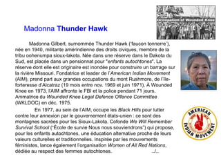 Madonna Thunder Hawk
Madonna Gilbert, surnommée Thunder Hawk (‘faucon tonnerre’),
née en 1940, militante amérindienne des droits civiques, membre de la
tribu oohenumpa sioux-lakota. Née dans une réserve dans le Dakota du
Sud, est placée dans un pensionnat pour "enfants autochtones". La
réserve dont elle est originaire est inondée pour construire un barrage sur
la rivière Missouri. Fondatrice et leader de l’American Indian Movement
(AIM), prend part aux grandes occupations du mont Rushmore, de l’île-
forteresse d’Alcatraz (19 mois entre nov. 1969 et juin 1971). À Wounded
Knee en 1973, l'AIM affronte le FBI et la police pendant 71 jours.
Animatrice du Wounded Knee Legal Defence Offence Committee
(WKLDOC) en déc. 1975.
En 1977, au sein de l’AIM, occupe les Black Hills pour lutter
contre leur annexion par le gouvernement états-unien : ce sont des
montagnes sacrées pour les Sioux-Lakota. Cofonde We Will Remember
Survival School (“École de survie Nous nous souviendrons”) qui propose,
pour les enfants autochtones, une éducation alternative proche de leurs
valeurs culturelles et traditionnelles. Inspirée par les mouvements
féministes, lance également l’organisation Women of All Red Nations,
dédiée au respect des femmes autochtones. ../..
 