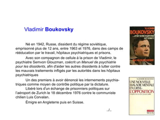 Vladimir Boukovsky
Né en 1942, Russe, dissident du régime soviétique,
emprisonné plus de 12 ans, entre 1963 et 1976, dans des camps de
rééducation par le travail, hôpitaux psychiatriques et prisons.
Avec son compagnon de cellule à la prison de Vladimir, le
psychiatre Semvon Glouzman, coécrit un Manuel de psychiatrie
pour les dissidents, afin d'aider les autres dissidents à lutter contre
les mauvais traitements infligés par les autorités dans les hôpitaux
psychiatriques
Un des premiers à avoir dénoncé les internements psychia-
triques comme moyen de contrôle politique par la dictature.
Libéré lors d'un échange de prisonniers politiques sur
l’aéroport de Zurich le 18 décembre 1976 contre le communiste
chilien Luis Corvalan.
Émigre en Angleterre puis en Suisse.
../..
 