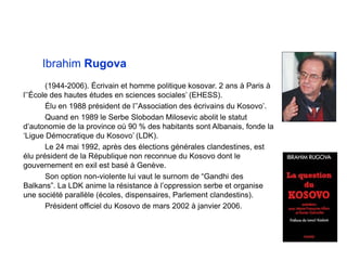 Ibrahim Rugova
(1944-2006). Écrivain et homme politique kosovar. 2 ans à Paris à
l’’École des hautes études en sciences sociales’ (EHESS).
Élu en 1988 président de l’’Association des écrivains du Kosovo’.
Quand en 1989 le Serbe Slobodan Milosevic abolit le statut
d’autonomie de la province où 90 % des habitants sont Albanais, fonde la
‘Ligue Démocratique du Kosovo’ (LDK).
Le 24 mai 1992, après des élections générales clandestines, est
élu président de la République non reconnue du Kosovo dont le
gouvernement en exil est basé à Genève.
Son option non-violente lui vaut le surnom de “Gandhi des
Balkans”. La LDK anime la résistance à l’oppression serbe et organise
une société parallèle (écoles, dispensaires, Parlement clandestins).
Président officiel du Kosovo de mars 2002 à janvier 2006.
 