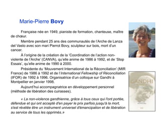 Marie-Pierre Bovy
Française née en 1949, pianiste de formation, chanteuse, maître
de chœur.
Membre pendant 25 ans des communautés de l’Arche de Lanza
del Vasto avec son mari Pierrot Bovy, sculpteur sur bois, mort d’un
cancer.
À l’origine de la création de la ‘Coordination de l’action non-
violente de l’Arche’ (CANVA), qu’elle anime de 1986 à 1992, et de ‘Stop
Essais’, qu’elle anime de 1990 à 2000.
Présidente du ‘Mouvement International de la Réconciliation’ (MIR
France) de 1986 à 1992 et de l’International Fellowship of Réconciliation
(IFOR) de 1992 à 1996. Organisatrice d’un colloque sur Gandhi à
Montpellier en janvier 1998.
Aujourd’hui accompagnatrice en développement personnel
(méthode de libération des cuirasses).
« La non-violence gandhienne, grâce à tous ceux qui l'ont portée,
défendue et qui ont accepté d'en payer le prix parfois jusqu'à la mort,
s'est révélée être un instrument universel d'émancipation et de libération
au service de tous les opprimés.»
 