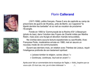 Florin Callerand
(1917-1998), prêtre français. Passe 5 ans de captivité au camp de
prisonniers de guerre de Wustrau, près de Berlin, où il apprend "la
liberté derrière les barbelés" et où nait sa vocation de proclamer
l’Évangile.
Fonde en 1950 la ‘Communauté de la Roche d’Or’ à Besançon
(photo du bas), dans l’intuition des Foyers de Charité initiés par Marthe
Robin, mais avec une liturgie et dévotion mariale renouvelées.
Ne s’enlise dans aucune lecture expiationiste ou sacrificielle. Avec
Françoise Porte, modératrice arrivée en 1980, met en œuvre un
nouveau mode de vie communautaire.
Durant ses derniers mois, en relation avec Thérèse de Lisieux, reçoit
l'intelligence profonde de son testament spirituel.
« Laissez tomber la religion, suivez Jésus ! »
« Continuez, continuez, tout est en avant ! »
Après avoir fait un commentaire de la mosaïque de Tagba, « Voilà, j’espère que ca
vous a plu. En tout cas, moi, ça m’a bien intéressé ! » ../..
 