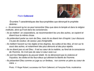 Florin Callerand
Énumère 7 caractéristiques des faux-prophètes que dénonçait le prophète
Jérémie :
« - Ils annoncent qu’on ne peut rencontrer Dieu que dans le temple et dans la religion
instituée, alors qu’Il est dans les consciences.
- Ils se mettent en corporations, se recommandent les uns des autres, se copient et
disent tous la même chose.
- Ils prétendent parler au nom de Dieu, mais ils ne disent rien d’inspiré. Leur discours
n’a pas de couleur, de saveur, pas d’originalité.
- Ils mettent l’accent sur les règles et les dogmes, les cultes et les rites, et non sur le
souci des autres, et notamment des plus démunis et des plus rejetés.
- Ils ne disent pas où est Dieu : Il est au cœur de la matière, au fond de la conscience
de l’homme. Ils n’ont pas de cœur à cœur avec Lui.
- Ils sont les théologiens du pouvoir établi. Ils ne dénoncent pas la violence et
l’injustice, les idoles et les faux-dieux qui aliènent la liberté de l’homme.
- Ils présentent Dieu comme un juge ou un fardeau, non comme un père au coeur de
mère. »
Photo : P. Roger Robert, successeur de Florin Callerand, et Françoise Porte, modératrice
 