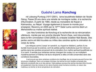 Guéshé Lama Konchog
né Lobsang Puntsog (1917-2001), lama bouddhiste tibétain de l'école
Gelug. Passe 26 ans dans une retraite de montagne isolée, à la recherche
d'illumination. À partir de 1985, réside au monastère de Kopan à
Katmandou, au Népal. Voyage également à travers le monde pour
enseigner. Reconnu en 2005 par le 14ème Dalaï Lama comme étant un
Mahasiddha ou maître spirituel réalisé.
Les rites funéraires de Konchog et la recherche de sa réincarnation
ultérieure, menée par son proche disciple Tenzin Zopa, sont documentés
dans le film Unmistaken Child (2008) du cinéaste israélien Nati Baratz. Des
perles sarira ont été trouvées au milieu des cendres après la crémation du
corps du lama.
Les reliques sarira (‘corps’ en sanskrit, ou ringsel en tibétain), parfois d’une
dureté inconnue par la science, sont de petites perles multicolores que l'on retrouve
parfois dans les cendres provenant de la crémation d'un maître spirituel bouddhiste ou
d’un saint. Il semble que certaines sariras changent de couleur ou se multiplient
mystérieusement à l'intérieur de leurs récipients si elles ont été conservées dans des
conditions favorables.
Il est prouvé que dans certaines conditions de chauffage, les os humains peuvent former des
structures cristallines. Dans une analyse chimique, les śarīras se sont révélés composés des
éléments constitutifs des os et des pierres. Cela explique pourquoi les śarīras devraient être trouvés
principalement chez les moines et non dans d'autres corps humains incinérés, en raison des
matériaux du bûcher et de la température de crémation.
 