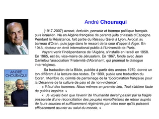 André Chouraqui
(1917-2007) avocat, écrivain, penseur et homme politique français
puis israélien. Né en Algérie française de parents juifs chassés d’Espagne.
Pendant la Résistance, fait partie du Réseau Garel à Lyon. Avocat au
barreau d'Oran, puis juge dans le ressort de la cour d'appel à Alger. En
1948, docteur en droit international public à l'Université de Paris.
Voyant venir l’indépendance de l’Algérie, s'installe en Israël en 1958.
En 1965, est élu vice-maire de Jérusalem. En 1967, fonde avec Jean
Daniélou l'association ‘Fraternité d'Abraham’, qui promeut le dialogue
interreligieux.
Sa traduction de la Bible, publiée à partir des années 1970, donne un
ton différent à la lecture des textes. En 1990, publie une traduction du
Coran. Membre du comité de parrainage de la ‘Coordination française pour
la Décennie de la culture de paix et de non-violence’.
« Il faut des hommes. Nous-mêmes en premier lieu. Tout s’abîme faute
de guides inspirés. »
« Je voyais bien que l’avenir de l’humanité devait passer par la fragile
passerelle d’une réconciliation des peuples monothéistes de retour auprès
de leurs sources et suffisamment régénérés par elles pour qu’ils puissent
efficacement œuvrer au salut du monde. »
 