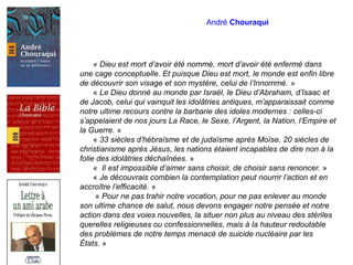 André Chouraqui
« Dieu est mort d’avoir été nommé, mort d’avoir été enfermé dans
une cage conceptuelle. Et puisque Dieu est mort, le monde est enfin libre
de découvrir son visage et son mystère, celui de l’Innommé. »
« Le Dieu donné au monde par Israël, le Dieu d’Abraham, d’Isaac et
de Jacob, celui qui vainquit les idolâtries antiques, m’apparaissait comme
notre ultime recours contre la barbarie des idoles modernes : celles-ci
s’appelaient de nos jours La Race, le Sexe, l’Argent, la Nation, l’Empire et
la Guerre. »
« 33 siècles d’hébraïsme et de judaïsme après Moïse, 20 siècles de
christianisme après Jésus, les nations étaient incapables de dire non à la
folie des idolâtries déchaînées. »
« Il est impossible d’aimer sans choisir, de choisir sans renoncer. »
« Je découvrais combien la contemplation peut nourrir l’action et en
accroître l’efficacité. »
« Pour ne pas trahir notre vocation, pour ne pas enlever au monde
son ultime chance de salut, nous devons engager notre pensée et notre
action dans des voies nouvelles, la situer non plus au niveau des stériles
querelles religieuses ou confessionnelles, mais à la hauteur redoutable
des problèmes de notre temps menacé de suicide nucléaire par les
États. »
 