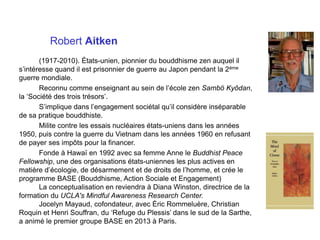 Robert Aitken
(1917-2010). États-unien, pionnier du bouddhisme zen auquel il
s’intéresse quand il est prisonnier de guerre au Japon pendant la 2ème
guerre mondiale.
Reconnu comme enseignant au sein de l’école zen Sambö Kyôdan,
la ‘Société des trois trésors’.
S’implique dans l’engagement sociétal qu’il considère inséparable
de sa pratique bouddhiste.
Milite contre les essais nucléaires états-uniens dans les années
1950, puis contre la guerre du Vietnam dans les années 1960 en refusant
de payer ses impôts pour la financer.
Fonde à Hawaï en 1992 avec sa femme Anne le Buddhist Peace
Fellowship, une des organisations états-uniennes les plus actives en
matière d’écologie, de désarmement et de droits de l’homme, et crée le
programme BASE (Bouddhisme, Action Sociale et Engagement)
La conceptualisation en reviendra à Diana Winston, directrice de la
formation du UCLA's Mindful Awareness Research Center.
Jocelyn Mayaud, cofondateur, avec Éric Rommeluère, Christian
Roquin et Henri Souffran, du ‘Refuge du Plessis’ dans le sud de la Sarthe,
a animé le premier groupe BASE en 2013 à Paris.
 