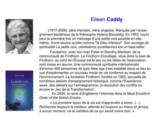 Eileen Caddy
(1917-2006), père irlandais, mère anglaise. Marquée par l’ensei-
gnement ésotérique de la théosophe Helena Blavatsky. En 1953, reçoit
pour la première fois un message d'une petite voix paisible en elle-
même, d'une source qu'elle nomme "le Dieu intérieur". Son ouvrage de
spiritualité La petite voix, méditations quotidiennes est un best-seller .
Fondatrice, avec son mari Peter et Dorothy Maclean, de la
communauté de Findhorn. Le Findhorn Ecovillage, situé dans la baie de
Findhorn, au nord de l’Écosse est le lieu où les idées de l'association
sont mises en œuvre. Une communauté spirituelle internationale
d'environ 400 personnes de type New age s'est installée dans ce lieu en
vue d'expérimenter un nouveau mode de vie conforme au respect de
l'environnement. La fondation Findhorn, fondée en 1962, accueille de
nombreux ateliers d'enseignement holistique, comme l'Experience
week, des ateliers sur l‘ennéagramme, la résolution des conflits ou
encore le ‘Jeu de la Transformation’.
En 2004, la reine d’Angleterre l’intronise dans le Most Excellent
Order of the British Empire.
« La première leçon de la vie est d’apprendre à aimer. (…)
Recherche toujours le meilleur, attends-toi toujours au mieux et jamais,
à aucun moment, ne te satisfais de ce qui serait moins bon. »
 