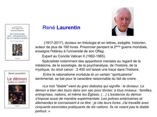 René Laurentin
(1917-2017), docteur en théologie et en lettres, exégète, historien,
auteur de plus de 160 livres. Prisonnier pendant la 2ème guerre mondiale,
enseigne l'hébreu à l'université de son Oflag.
Expert au Concile Vatican II (1962-1965).
Spécialiste notamment des apparitions mariales au regard de la
médecine, de la sociologie, de la psychanalyse, de l’histoire, de la
mystique, du droit canon : 2 400 ont laissé une trace dans l’histoire.
Entre le rationalisme incrédule et un certain “spiritualisme”
sentimental, se bat pour le caractère raisonnable du fait de croire.
«Le mot "diable" vient du grec diabolos qui signifie : le diviseur. Le
démon a bien des tours dans son sac pour diviser, à tous niveaux : familles,
entreprises, nations, et même les Églises. (…) L'existence du démon
s'impose aussi de manière expérimentale. Les polices américaines et
allemandes le connaissent à ce titre ; je cite leurs livres. J'ai travaillé avec
cinquante exorcistes pratiquants de dix nations. Ils ne voient pas le diable
partout. »
 