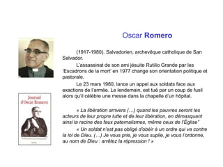 Oscar Romero
(1917-1980). Salvadorien, archevêque catholique de San
Salvador.
L’assassinat de son ami jésuite Rutilio Grande par les
‘Escadrons de la mort’ en 1977 change son orientation politique et
pastorale.
Le 23 mars 1980, lance un appel aux soldats face aux
exactions de l’armée. Le lendemain, est tué par un coup de fusil
alors qu’il célèbre une messe dans la chapelle d’un hôpital.
« La libération arrivera (…) quand les pauvres seront les
acteurs de leur propre lutte et de leur libération, en démasquant
ainsi la racine des faux paternalismes, même ceux de l’Église”
« Un soldat n’est pas obligé d’obéir à un ordre qui va contre
la loi de Dieu. (…) Je vous prie, je vous suplie, je vous l’ordonne,
au nom de Dieu : arrêtez la répression ! »
 