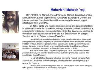 Maharishi Mahesh Yogi
(1917-2008), né Mahesh Prasad Varma ou Mahesh Srivastava, maître
spirituel indien. Étudie la physique à l'université d'Allahabad. Devient à la
fois secrétaire et disciple de Swami Brahmananda Saraswati, appelé
affectueusement Guru Dev.
En 1955, après une retraite silencieuse de 2 ans dans une forêt de
la Vallée des Saints de l'Uttarkashi, voyage à travers l'Inde et commence à
enseigner la ‘méditation transcendantale’. Crée des dizaines de centres de
méditation dans toute l'Asie du Sud-Est, aux États-Unis et en Europe.
Termine sa vie en Suisse puis aux Pays-Bas.
La méditation transcendantale est un mode de relaxation et de développe-
ment personnel dérivé d'une pratique spirituelle indienne ayant des racines dans la
tradition védique. Qualifiée par certains de sectaire, elle a été expérimentée avec
succès dans des prisons, écoles et universités et auprès de publics spécifiques
(anciens combattants, sans-abri, enfants des rues, armée, police).
Elle ne se limite pas à une position physique, car « s’il suffisait d’être en
position du lotus pour accéder à l’illumination, toutes les grenouilles seraient des
bouddhas » (Louis Pauwels)
« La Méditation transcendantale permet à l’esprit conscient de
s’ouvrir au "réservoir" infini d’énergie, de créativité et d’intelligence qui
réside en nous. »
Photo du bas : méditation de groupe dans une école du Pérou où les élèves ont appris
la MT grâce au soutien financier de la Fondation David Lynch.
 