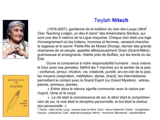 Twylah Nitsch
(1916-2007), gardienne de la tradition du clan des Loups (Wolf
Clan Teaching Lodge), un des 8 clans* des Amérindiens Sénéca, qui
sont une des 6 nations de la Ligue iroquoise. Chaque clan était une loge
d’enseignement où les Indiens, hommes et femmes, venaient chercher
la sagesse et le savoir. Petite-fille de Moses Shongo, dernier des grands
chamanes de ce peuple, appelée affectueusement Gram (Grand-Mère),
guérisseuse et enseignante. Habite près de Buffalo, sur les bords du lac
Érié.
Ouvre la conscience à notre responsabilité humaine : nous créons
le futur avec nos pensées. Définit les 7 marches sur le sentier de la paix
: confiance, amour, intuition, vie, créativité, pureté, arc-en-ciel de la paix,
les moyens (respiration, méditation, danse, chant), les intermédiaires
permettant le contact avec le Grand Esprit (ou Grand Mystère) : arbres,
pierres, animaux, plantes.
« Entrer dans le silence signifie communier avec la nature par
l’esprit, l’âme et le corps.
« La clé était la connaissance de soi, le désir était la compréhen-
sion de soi, la voie était la discipline personnelle, le but était la réalisa-
tion personnelle. »
* Tortue : code moral. Loup : contact avec la Terre. Ours : amour fraternel. Castor : Coopération.
Faucon : préscience. Cerf : aptitude physique; Héron : nourriture. Bécassine : autodiscipline.
 