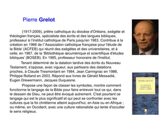 Pierre Grelot
(1917-2009), prêtre catholique du diocèse d'Orléans, exégète et
théologien français, spécialiste des écrits et des langues bibliques.
professeur à l’Institut catholique de Paris jusqu'en 1983. Contribue à la
création en 1966 de l‘’Association catholique française pour l'étude de
la Bible’ (ACFEB) qui réunit des exégètes et des universitaires, et à
celle, en 1967, de la ‘Bibliothèque œcuménique et scientifique d'études
bibliques’ (BOSEB). En 1985, professeur honoraire de l'Institut.
Tenant déterminé de la datation tardive des écrits du Nouveau
Testament, s'oppose, avec vigueur, aux partisans des datations
proches, à Claude Tresmontant en 1984, Jean Carmignac en 1986,
Philippe Rolland en 2003. Répond aux livres de Gérald Messadié,
Eugen Drewermann, Jacques Duquesne.
Propose une façon de classer les symboles, montre comment
fonctionne le langage de la Bible pour faire entrevoir tout ce qui, dans
le dessein de Dieu, ne peut être évoqué autrement. C'est pourtant ce
langage qui est le plus significatif et qui peut se confronter avec les
cultures que la foi chrétienne atteint aujourd'hui, en Asie ou en Afrique ;
ou même, en Occident, avec une culture rationaliste qui tente d'occulter
le sens religieux.
 