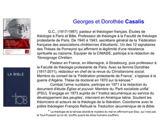Georges et Dorothée Casalis
G.C., (1917-1987), pasteur et théologien français. Études de
théologie à Paris et Bâle. Professeur de théologie à la Faculté de théologie
protestante de Paris. De 1940 à 1943, secrétaire général de la ‘Fédération
française des associations chrétiennes d'étudiants’. Un des 12 signataires
des Thèses de Pomeyrol qui affirment la légitimité d'une résistance
spirituelle au nazisme. Équipier de la CIMADE, participe à la rédaction de
Témoignage Chrétien.
Pasteur en France, en Allemagne, à Strasbourg, puis professeur à
la Faculté de théologie protestante de Paris. Avec sa femme Dorothée
(1917-2011), rédacteur en chef de la revue du Christianisme social.
Membre du conseil de la ‘Fédération protestante de France’, s’oppose à la
guerre d’Algérie. Thèse de doctorat en 1970 sur la kénose.*
Combat l’arme nucléaire, participe en 1971 à la rédaction du
document d'étude Église et pouvoir. Membre du ‘Parti socialiste unifié’
(PSU). S’engage en 1973 auprès de l‘’Institut œcuménique au service du
développement des peuples’, intervient en Amérique latine. Soutient les
théoriciens et acteurs de la théologie de la libération. Coordonne avec le
prêtre théologien François Refoulé la Traduction œcuménique de la Bible.
* La théologie de la kénose aborde le mystère du mal en affirmant que Dieu, qui n’est pas
le Tout-Puissant qu’on dit, souffre quand les êtres humains souffrent.
 