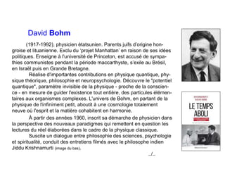 David Bohm
(1917-1992), physicien étatsunien. Parents juifs d’origine hon-
groise et lituanienne. Exclu du ‘projet Manhattan’ en raison de ses idées
politiques. Enseigne à l'université de Princeton, est accusé de sympa-
thies communistes pendant la période maccarthyste, s’exile au Brésil,
en Israël puis en Grande Bretagne.
Réalise d'importantes contributions en physique quantique, phy-
sique théorique, philosophie et neuropsychologie. Découvre le "potentiel
quantique", paramètre invisible de la physique - proche de la conscien-
ce - en mesure de guider l'existence tout entière, des particules élémen-
taires aux organismes complexes. L'univers de Bohm, en partant de la
physique de l'infiniment petit, aboutit à une cosmologie totalement
neuve où l'esprit et la matière cohabitent en harmonie.
À partir des années 1960, inscrit sa démarche de physicien dans
la perspective des nouveaux paradigmes qui remettent en question les
lectures du réel élaborées dans le cadre de la physique classique.
Suscite un dialogue entre philosophie des sciences, psychologie
et spiritualité, conduit des entretiens filmés avec le philosophe indien
Jiddu Krishnamurti (image du bas).
../..
 