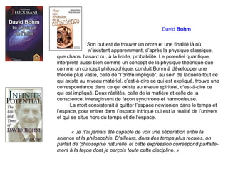 David Bohm
Son but est de trouver un ordre et une finalité là où
n’existent apparemment, d’après la physique classique,
que chaos, hasard ou, à la limite, probabilité. Le potentiel quantique,
interprété aussi bien comme un concept de la physique théorique que
comme un concept philosophique, conduit Bohm à développer une
théorie plus vaste, celle de "l’ordre impliqué", au sein de laquelle tout ce
qui existe au niveau matériel, c’est-à-dire ce qui est expliqué, trouve une
correspondance dans ce qui existe au niveau spirituel, c’est-à-dire ce
qui est impliqué. Deux réalités, celle de la matière et celle de la
conscience, interagissent de façon synchrone et harmonieuse.
La mort consisterait à quitter l’espace newtonien dans le temps et
l’espace, pour entrer dans l’espace intriqué qui est la réalité de l’univers
et qui se situe hors du temps et de l’espace.
« Je n'ai jamais été capable de voir une séparation entre la
science et la philosophie. D'ailleurs, dans des temps plus reculés, on
parlait de ‘philosophie naturelle’ et cette expression correspond parfaite-
ment à la façon dont je perçois toute cette discipline. »
 