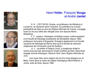 Henri Hofer, François Vouga
et André Jantet
H. H. : (1917-2016), Suisse, ex-professeur de littérature à
Lausanne, se réoriente dans l’industrie. Ex-président du conseil
presbytéral de Dole au sein de l’Église réformée de France, s’engage
toute sa vie aux côtés des réfugiés avec son épouse Marie-
Madeleine.
F. V. : pasteur, théologien et bibliste suisse, maître-assistant
à la Faculté de théologie protestante de Montpellier depuis 1982,
professeur honoraire à Wuppertal. Enseigne également à la Faculté
vaudoise de théologie de Rome ainsi qu’à la faculté de sciences
religieuses de l'université Laval de Québec.
A. J. : ex-prêtre à Poligny (Jura), a longtemps dirigé le
centre d’accueil des demandeurs d’asile (CADA) de Dole, désormais
engagé comme théologien ‟électron libre” dans l'Église réformée du
Jura.
Leur essai Dieu sans religion est né d'un long dialogue sur la
Bible, mené dans le cadre de l'atelier théologique Mont-Roland, à
Jouhe, près de Dole, depuis 1984
 