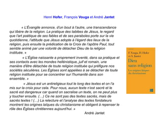Henri Hofer, François Vouga et André Jantet
« L’Évangile annonce, d’un bout à l’autre, une transcendance
qui libère de la religion. La pratique des tablées de Jésus, le regard
que l’art poétique de ses fables et de ses paraboles porte sur la vie
quotidienne, l’attitude que Jésus adopte à l’égard des lieux de la
religion, puis ensuite la prédication de la Croix de l’apôtre Paul, tout
semble animé par une volonté de détacher Dieu de la religion
instituée. »
« L'Église naissante a proprement inventé, dans sa pratique et
ses contacts avec les mondes hellénistique, juif et romain, une
manière d'être détachée de toute religion instituée qui préfigure nos
sociétés séculières. Les Églises sont appelées à se détacher de toute
religion instituée pour se concentrer sur l'humanité dans son
ensemble. »
« Jésus est un antireligieux tout le long des textes et on l’a
mis sur la croix pour cela. Pour nous, aucun texte n’est sacré et le
sacré est dangereux car quand on sacralise un texte, on ne peut plus
y toucher ensuite. (…) Ce ne sont pas des textes sacrés, mais de
sacrés textes ! (…) La relecture et l’analyse des textes fondateurs
montrent les origines laïques du christianisme et obligent à repenser le
rôle des Églises chrétiennes aujourd’hui. »
André Jantet
 