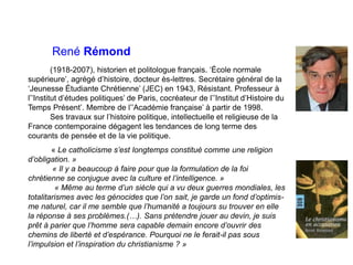 René Rémond
(1918-2007), historien et politologue français. ‘École normale
supérieure’, agrégé d’histoire, docteur ès-lettres. Secrétaire général de la
‘Jeunesse Étudiante Chrétienne’ (JEC) en 1943, Résistant. Professeur à
l’’Institut d’études politiques’ de Paris, cocréateur de l’’Institut d’Histoire du
Temps Présent’. Membre de l’’Académie française’ à partir de 1998.
Ses travaux sur l’histoire politique, intellectuelle et religieuse de la
France contemporaine dégagent les tendances de long terme des
courants de pensée et de la vie politique.
« Le catholicisme s’est longtemps constitué comme une religion
d’obligation. »
« Il y a beaucoup à faire pour que la formulation de la foi
chrétienne se conjugue avec la culture et l’intelligence. »
« Même au terme d’un siècle qui a vu deux guerres mondiales, les
totalitarismes avec les génocides que l’on sait, je garde un fond d’optimis-
me naturel, car il me semble que l’humanité a toujours su trouver en elle
la réponse à ses problèmes.(…). Sans prétendre jouer au devin, je suis
prêt à parier que l’homme sera capable demain encore d’ouvrir des
chemins de liberté et d’espérance. Pourquoi ne le ferait-il pas sous
l’impulsion et l’inspiration du christianisme ? »
 