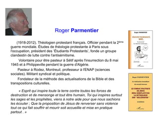 Roger Parmentier
(1918-2012). Théologien protestant français. Officier pendant la 2ème
guerre mondiale. Études de théologie protestante à Paris sous
l'occupation, président des ‘Étudiants Protestants’, fonde un groupe
clandestin de lutte contre l'antisémitisme.
Volontaire pour être pasteur à Sétif après l'insurrection du 8 mai
1945 et à Philippeville pendant la guerre d'Algérie.
Pasteur à Rodez, Montreuil, professeur à l'ENAP (sciences
sociales). Militant syndical et politique.
Fondateur de la méthode des actualisations de la Bible et des
transpositions culturelles.
« Esprit qui inspire toute la terre contre toutes les forces de
destruction et de mensonge et tout être humain, Toi qui inspires surtout
les sages et les prophètes, viens à notre aide pour que nous sachions
les écouter ; Que la proposition de Jésus de renverser sans violence
tout ce qui fait souffrir et mourir soit accueillie et mise en pratique
partout . »
 