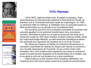 Willis Harman
(1918-1997), ingénieur états-unien. Enseigne la physique, l'ingé-
nierie électrique et l’économie des systèmes à l'Université de Floride, de
Stanford, puis à ‘l'Université technique royale de Copenhague’. En 1954,
un séminaire d'été sur l'éthique, la méditation et la vie spirituelle produit un
effet transformateur sur sa pensée et sa vie professionnelle.
Est convaincu que la fin de la civilisation industrielle et la grande crise
culturelle appellent à une profonde transformation de la conscience
humaine. Sensibilise le public sur ce sujet au travers de ses écrits et sa
recherche à partir de 1973 dans l'Institute of Noetic Sciences (IONS, fondé
par l’astronaute Edgar Mitchell), qui allie recherche scientifique et démar-
che spirituelle pour approcher les mystères de la vie et de l’Univers.
De même que Copernic et Galilée ont introduit la Renaissance, la
connexion instantanée de milliards de citoyens par Internet va conduire à
une nouvelle renaissance de l’humanité. Ce qui va faire muter notre
civilisation, dit-il, sera la découverte progressive que seule la conscience
existe et qu’elle favorise l’apparition et la transformation de la matière, que
la vie après la mort est une évidence sur le plan scientifique.
Cette évidence va faire évoluer notre civilisation matérialiste, car
l’angoisse de la mort est le moteur secret de la société de consommation.
 