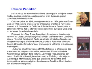 Raimon Panikkar
(1918-2010), né d’une mère catalane catholique et d’un père indien
hindou, docteur en chimie, en philosophie, et en théologie, grand
connaisseur du bouddhisme.
Ordonné prêtre en 1946, enseigne en Inde en 1954, puis aux États-
Unis en 1966 comme professeur de philosophie orientale à l'université
Harvard et à l'université de Californie à Santa Barbara. Durant toute la
période de 1966 à 1987, alterne son enseignement aux États-Unis avec
un semestre de recherche en Inde.
Président du «Pipal Tree» (Bangalore), fondateur et directeur du
«Center for Cross-Cultural Religious Studies» (Santa Barbara, Californie)
et du « (Tavertet, Catalogne). Après sa retraite, s’installe à Tavertet, un
village de montagne près de Barcelone, y crée la Fondation ‘Vivarium,
Centro d’Estudis Intercultural’ pour promouvoir la tolérance et le dialogue
interreligieux.
Auteur de plus 80 ouvrages et 900 articles sur la philosophie des
sciences et les religions comparées, notamment El concepto de la
Naturaleza (Le concept de la Nature), La trinidad y las religiones del
mundo (La trinité et les religions du monde) et El dialogo interreligioso
(Le dialogue interreligieux), ainsi que El silencio del Buddha. Una
introducción al ateísmo religioso (Le silence du Bouddha. Une introduc-
tion à l'athéisme religieux).
 