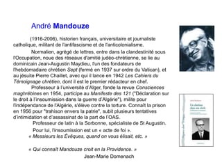 André Mandouze
(1916-2006), historien français, universitaire et journaliste
catholique, militant de l'antifascisme et de l'anticolonialisme.
Normalien, agrégé de lettres, entre dans la clandestinité sous
l'Occupation, noue des réseaux d'amitié judéo-chrétienne, se lie au
dominicain Jean-Augustin Maydieu, l'un des fondateurs de
l'hebdomadaire chrétien Sept (fermé en 1937 sur ordre du Vatican), et
au jésuite Pierre Chaillet, avec qui il lance en 1942 Les Cahiers du
Témoignage chrétien, dont il est le premier rédacteur en chef.
Professeur à l’université d’Alger, fonde la revue Consciences
maghrébines en 1954, participe au Manifeste des 121 ("Déclaration sur
le droit à l’insoumission dans la guerre d’Algérie"), milite pour
l'indépendance de l'Algérie, s'élève contre la torture. Connaît la prison
en 1956 pour "trahison envers la patrie", subit plusieurs tentatives
d’intimidation et d’assassinat de la part de l’OAS.
Professeur de latin à la Sorbonne, spécialiste de St Augustin.
Pour lui, l'insoumission est un « acte de foi ».
« Messieurs les Évêques, quand on vous élisait, etc. »
« Qui connaît Mandouze croit en la Providence. »
Jean-Marie Domenach
 