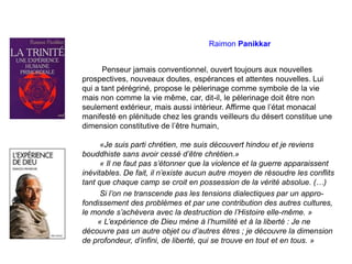 Raimon Panikkar
Penseur jamais conventionnel, ouvert toujours aux nouvelles
prospectives, nouveaux doutes, espérances et attentes nouvelles. Lui
qui a tant pérégriné, propose le pèlerinage comme symbole de la vie
mais non comme la vie même, car, dit-il, le pèlerinage doit être non
seulement extérieur, mais aussi intérieur. Affirme que l’état monacal
manifesté en plénitude chez les grands veilleurs du désert constitue une
dimension constitutive de l’être humain,
«Je suis parti chrétien, me suis découvert hindou et je reviens
bouddhiste sans avoir cessé d’être chrétien.»
« Il ne faut pas s’étonner que la violence et la guerre apparaissent
inévitables. De fait, il n’existe aucun autre moyen de résoudre les conflits
tant que chaque camp se croit en possession de la vérité absolue. (…)
Si l’on ne transcende pas les tensions dialectiques par un appro-
fondissement des problèmes et par une contribution des autres cultures,
le monde s’achèvera avec la destruction de l’Histoire elle-même. »
« L’expérience de Dieu mène à l’humilité et à la liberté : Je ne
découvre pas un autre objet ou d’autres êtres ; je découvre la dimension
de profondeur, d’infini, de liberté, qui se trouve en tout et en tous. »
 