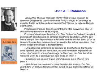 John A. T. Robinson
John Arthur Thomas Robinson (1919-1983), évêque anglican de
Woolwich (Angleterre), doyen émérite de Trinity College, à Cambridge et
exégète. Fait la synthèse de la pensée de Paul Tillich et de celle de Dietrich
Boenhoeffer.
Personnalité majeure dans le courant libéral et le mouvement pour un
christianisme d'ouverture et de progrès.
Propose d'abandonner la notion d'un Dieu "là-bas" ou "là-haut" , existant
quelque part dans l'univers en tant que ‟supériorité cosmique”. Affirme que
Dieu n’est que dans la profondeur et le fondement de tous les êtres, qu’on ne
le rencontre que dans la rencontre et les service des autres, que Jésus n’est
que la fenêtre ouvrant sur la transcendance.
« Je partage les sentiments de ceux qui se disent athées. Car le Dieu
qu’ils rejettent, celui en qui ils trouvent, en toute honnêteté, impossible de
croire, n’est que trop souvent une image de Dieu ; non pas Dieu lui-même,
mais une façon de le concevoir qui s’est muée en idole. »
« La religion est souvent le plus grand obstacle sur le chemin vers
Dieu. »
« Maintenant que nous avons rejeté la vision des anciens d’un Dieu
vivant dans un Ciel au-delà du ciel réel, qu'est-ce que signifie l'existence de
Dieu ? »
 