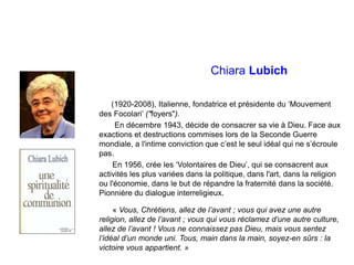 Chiara Lubich
(1920-2008), Italienne, fondatrice et présidente du ‘Mouvement
des Focolari’ ("foyers").
En décembre 1943, décide de consacrer sa vie à Dieu. Face aux
exactions et destructions commises lors de la Seconde Guerre
mondiale, a l'intime conviction que c’est le seul idéal qui ne s’écroule
pas.
En 1956, crée les ‘Volontaires de Dieu’, qui se consacrent aux
activités les plus variées dans la politique, dans l'art, dans la religion
ou l'économie, dans le but de répandre la fraternité dans la société.
Pionnière du dialogue interreligieux.
« Vous, Chrétiens, allez de l’avant ; vous qui avez une autre
religion, allez de l’avant ; vous qui vous réclamez d’une autre culture,
allez de l’avant ! Vous ne connaissez pas Dieu, mais vous sentez
l’idéal d’un monde uni. Tous, main dans la main, soyez-en sûrs : la
victoire vous appartient. »
 