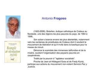 Antonio Fragoso
(1920-2006). Brésilien, évêque catholique de Crateus au
Nordeste, une des régions les plus pauvres du pays, de 1964 à
1998.
Son action s’exerce envers les plus déshérités, notamment
vers les centaines de prostituées de Crateus dont il soutient le
mouvement de libération et qu’il invite dans la basilique pour la
messe de minuit.
Dénonce le scandale des immenses latifundias et de la
misère, soutient l’organisation des paysans pauvres en
coopératives.
Traité par le pouvoir d’ "agitateur socialiste".
Proche de Jean et Hildegard Goss et de Fredy Kuntz,
participe aux actions du mouvement non-violent Servicio Paz y
Justicia.
 