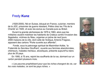 Fredy Kunz
(1920-2000). Né en Suisse, éduqué en France, cuisinier, membre
de la JOC, prisonnier de guerre résistant. Prêtre chez les ‘Fils de la
Charité’ en 1949, vit avec les exclus au Canada puis au Brésil.
Durant la grande sécheresse de 1979 à 1983, alors que les
militaires veulent mobiliser les habitants de Crateus contre l’invasion des
flagelados, victimes du fléau, organise un jeûne de neuf jours.
2000 maisons de la ville, dont celle de l’évêque, Antonio Fragoso,
apposent des cartons "Porte ouverte aux affamés".
Fonde, sous le patronage spirituel de Maximilien Kolbe, ‘la
Fraternité du Serviteur Souffrant’, ouverte aux femmes abandonnées,
chômeurs, malades mentaux, alcooliques, présente aujourd’hui dans
plus de 20 pays.
En 1995, à 75 ans, rejoint les souffrants de la rue, dormant sur un
carton pendant plusieurs mois.
« Les pauvres prophétisent pour que les riches changent de vie, car
les vrais malades, ce sont les pays riches. »
 