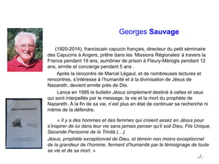 Georges Sauvage
(1920-2014), franciscain capucin français, directeur du petit séminaire
des Capucins à Angers, prêtre dans les ‘Missions Régionales’ à travers la
France pendant 19 ans, aumônier de prison à Fleury-Mérogis pendant 12
ans, ermite et concierge pendant 5 ans .
Après la rencontre de Marcel Légaut, et de nombreuses lectures et
rencontres, s’intéresse à l’humanité et à la divinisation de Jésus de
Nazareth, devient ermite près de Die.
Lance en 1995 le bulletin Jésus simplement destiné à celles et ceux
qui sont interpellés par le message, la vie et la mort du prophète de
Nazareth. À la fin de sa vie, n’est plus en état de continuer sa recherche ni
même de la défendre.
« Il y a des hommes et des femmes qui croient assez en Jésus pour
s’inspirer de lui dans leur vie sans jamais penser qu’il soit Dieu, Fils Unique,
Seconde Personne de la Trinité.(…)
Jésus, prophète exceptionnel de Dieu, et témoin non moins exceptionnel
de la grandeur de l’homme, ferment d’humanité par le témoignage de toute
sa vie et de sa mort. »
../..
 