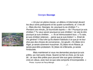 Georges Sauvage
« Un jour en pleine messe, un détenu m’interrompt devant
les deux cents participants et les quatre surveillants, et il me dit
« - Mais dis-moi, Georges, toi, pourquoi tu es chrétien ? ».
Pendant une minute, j’ai tournicoté exprès « - Ah ! Pourquoi je suis
chrétien ? Tu veux savoir pourquoi je suis chrétien ! Je vais te dire
pourquoi je suis chrétien… ». Ils se trémoussaient tous. « Tu sais,
je suis chrétien (silence)… parce que je suis breton ! ». Éclat de
rire général ! Il faut dire qu’ils étaient habitués à ce que je ne leur
dise pas des choses de convenance. J’ai ajouté « Si j’étais né à
Alger, je serais sûrement musulman. Si j’étais né en Alsace, je
serais peut-être protestant. Si j’étais né à Bénarès, je serais
hindouiste.
Mais maintenant si vous me demandez pourquoi je suis
prêtre, ça c’est autre chose. Quand j’ai fait ce choix, je me suis
dit : Je veux être prêtre pour pouvoir dire aux gens combien je
crois en Jésus, avec tout ce que cela comporte d’incomparable. »
Photos : la prison de Fleury-Mérogis
../..
 