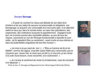 Georges Sauvage
« À partir du moment où Jésus est délesté de son label divin
trinitaire et de son statut de sauveur incontournable et obligatoire, son
témoignage va acquérir une universalité d’un tout autre type. Il va atteindre
celles et ceux qui, dans le monde entier, au cœur des populations, des
organismes, des institutions auxquels ils appartiennent, engagent toute
leur vie à contre-courant des normalités établies, au prix de tous les
risques, conscients ou non de l’Énergie fondamentale à laquelle ils sont
reliés - qu’ils appellent Dieu ou autrement - osant croire en eux-mêmes et
dans les potentialités singulières de tout être humain ».
« Je crois à ce qui vient de moi. (…) "Être un homme de foi et de
fidélité", comme dit Légaut, c’est être assez fidèle pour reconnaître que la
croyance que j’avais hier, le choix que j’ai fait il y a cinq ans, je les révise
à la suite d’une lecture, d’une rencontre, d’un événement. »
« Je n’ai pas le sentiment de renier le christianisme, mais de consentir
à le dépasser. »
Photo du haut : G. Sauvage à la Magnanerie de l’ass. Marcel Légaut à Mirmande (Drôme)
 