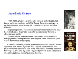 Jean-Émile Charon
(1920-1998), physicien et philosophe français. D'abord spécialisé
dans la recherche nucléaire, au CEA à Saclay. S'oriente ensuite vers la
physique théorique fondamentale, où il cherche à prolonger les idées
d’Einstein.
Se pose le problème fondamental de la connaissance humaine, celui
des méthodologies de pensée, puis enfin le problème de l'homme lui-
même dans sa totalité.
Travaille sur une "théorie unitaire" de l'univers. Introduit la notion
d'infrapsychisme : toute particule a deux regards, un de conscience (onde
psi), un de mémoire (onde sigma).
« Il existe une réalité profonde, partout présente dans l’Univers, qui est
capable de faire “naître” la pensée dans l’espace, dans le même sens
qu’un électron est capable de faire naître autour de lui un champ électrique
dans l’espace. Dès lors, la pensée est partout présente, aussi bien dans le
minéral, le végétal ou l’animal que dans l’homme. »
 