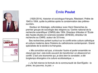Émile Poulat
(1920-2014), historien et sociologue français, Résistant. Prêtre de
1945 à 1954, quitte la prêtrise après la condamnation des prêtres-
ouvriers.
Docteur en théologie, cofondateur avec Henri Desroches du
premier groupe de sociologie des religions au ‘Centre national de la
recherche scientifique’ (CNRS) dès 1954. Directeur d'études à l‘’École
des hautes études en sciences sociales’ (EHESS), directeur de
recherche au CNRS, auteur de 33 livres.
Ses recherches portent surtout sur le conflit entre culture catholique
et culture moderne dans l'histoire du catholicisme contemporain. Grand
spécialiste de la laïcité à la française.
« Ma conviction est que, si écouter l’autre et parler ensemble ne
résout pas tout, cela évite souvent de transformer un désaccord en
conflit. C’est une économie qui, je dois bien le constater, a été
longtemps étrangère à la culture ecclésiastique. »
« J’ai fait mienne la formule de la communauté de Sant’Egidio : la
prière, les pauvres, la paix. »
 