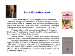 Marie-Émile Boismard
Claude Boismard (1916-2004), exégète français, dominicain.
Licencié en théologie (Le Saulchoir) et en sciences bibliques (Rome).
Professeur de Nouveau Testament à l‘’École biblique et archéologique
française de Jérusalem ‘(1948-1950), puis à l'Université de Fribourg en
Suisse (1950-1953), et de nouveau à l‘’École biblique’ (1953-1993).
Participe notamment à la traduction de la Bible de Jérusalem.
S’intéresse à l'évangile selon Jean, émettant l'hypothèse que l'apôtre
Jean ne serait pas l'auteur de cet évangile.
Montre comment l’attribution à Jésus de la qualité divine, insup-
………..portable en milieu judéen, devient indispensable en milieu hellénistique.
« Nous pouvons comprendre maintenant comment s’est élaborée
progressivement, à l’aube du christianisme, la croyance en la divinité du
Christ. Selon l’Évangile de Marc, reflet de la prédication primitive, Jésus
n’est pas un Dieu, mais un homme. Lui-même refuse le titre de Dieu
(Mc, X, 17-18) et il reconnaît que sa connaissance du plan de Dieu sur
le monde est limitée . (…)
../..
 