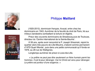 Philippe Maillard
(1920-2013), dominicain français. Avocat, entre chez les
dominicains en 1943. Aumônier de la faculté de droit de Paris, lié aux
milieux clandestins combattant la torture en Algérie.
Prieur des couvents dominicains de Strasbourg puis de Toulouse,
directeur du ‘Centre international de la Sainte-Baume’.
À 58 ans, après avoir rencontré le P. Joseph Wresinski, rejoint le
quartier alors très pauvre de Lille-Moulins, d’abord comme permanent
d’’ATD Quart Monde’, puis dans une petite communauté qu’il fonde en
1978, au 28 rue de Wattignies.
Longtemps aumônier de prison à Loos-lès-Lille.
« Le prêtre ne peut pas être seulement un frère humain parmi les
hommes. Il est là pour déranger. Car le Christ est venu pour déranger.
Le prêtre est porteur d’une exigence. »
../..
 