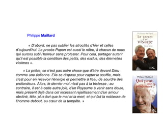 Philippe Maillard
« D’abord, ne pas oublier les atrocités d’hier et celles
d’aujourd’hui. Le procès Papon est aussi le nôtre, à chacun de nous
qui aurons subi l’horreur sans protester. Pour cela, partager autant
qu’il est possible la condition des petits, des exclus, des éternelles
victimes ».
« La prière, ce n’est pas autre chose que d’être devant Dieu
comme une éolienne. Elle se dispose pour capter le souffle, mais
c’est pour en recevoir l’énergie et permettre à l’eau de sourdre des
profondeurs. Alors, le dernier mot n’est pas à la tristesse ; au
contraire, il est à cette autre joie, d’un Royaume à venir sans doute,
mais présent déjà dans cet incessant rejaillissement d’un amour
obstiné, têtu, plus fort que le mal et la mort, et qui fait la noblesse de
l’homme debout, au cœur de la tempête. »
 