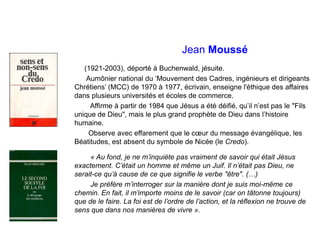 Jean Moussé
(1921-2003), déporté à Buchenwald, jésuite.
Aumônier national du ‘Mouvement des Cadres, ingénieurs et dirigeants
Chrétiens’ (MCC) de 1970 à 1977, écrivain, enseigne l'éthique des affaires
dans plusieurs universités et écoles de commerce.
Affirme à partir de 1984 que Jésus a été déifié, qu’il n’est pas le "Fils
unique de Dieu", mais le plus grand prophète de Dieu dans l’histoire
humaine.
Observe avec effarement que le cœur du message évangélique, les
Béatitudes, est absent du symbole de Nicée (le Credo).
« Au fond, je ne m’inquiète pas vraiment de savoir qui était Jésus
exactement. C’était un homme et même un Juif. Il n’était pas Dieu, ne
serait-ce qu’à cause de ce que signifie le verbe "être". (…)
Je préfère m’interroger sur la manière dont je suis moi-même ce
chemin. En fait, il m’importe moins de le savoir (car on tâtonne toujours)
que de le faire. La foi est de l’ordre de l’action, et la réflexion ne trouve de
sens que dans nos manières de vivre ».
 