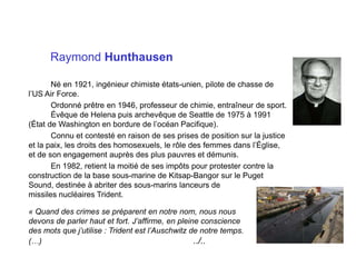 Raymond Hunthausen
Né en 1921, ingénieur chimiste états-unien, pilote de chasse de
l’US Air Force.
Ordonné prêtre en 1946, professeur de chimie, entraîneur de sport.
Évêque de Helena puis archevêque de Seattle de 1975 à 1991
(État de Washington en bordure de l’océan Pacifique).
Connu et contesté en raison de ses prises de position sur la justice
et la paix, les droits des homosexuels, le rôle des femmes dans l’Église,
et de son engagement auprès des plus pauvres et démunis.
En 1982, retient la moitié de ses impôts pour protester contre la
construction de la base sous-marine de Kitsap-Bangor sur le Puget
Sound, destinée à abriter des sous-marins lanceurs de
missiles nucléaires Trident.
« Quand des crimes se préparent en notre nom, nous nous
devons de parler haut et fort. J’affirme, en pleine conscience
des mots que j’utilise : Trident est l’Auschwitz de notre temps.
(…) ../..
 