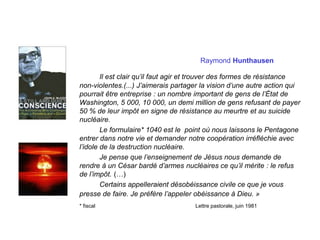 Raymond Hunthausen
Il est clair qu’il faut agir et trouver des formes de résistance
non-violentes.(...) J’aimerais partager la vision d’une autre action qui
pourrait être entreprise : un nombre important de gens de l’État de
Washington, 5 000, 10 000, un demi million de gens refusant de payer
50 % de leur impôt en signe de résistance au meurtre et au suicide
nucléaire.
Le formulaire* 1040 est le point où nous laissons le Pentagone
entrer dans notre vie et demander notre coopération irréfléchie avec
l’idole de la destruction nucléaire.
Je pense que l’enseignement de Jésus nous demande de
rendre à un César bardé d’armes nucléaires ce qu’il mérite : le refus
de l’impôt. (…)
Certains appelleraient désobéissance civile ce que je vous
presse de faire. Je préfère l’appeler obéissance à Dieu. »
* fiscal Lettre pastorale, juin 1981
 