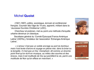 Michel Quoist
(1921-1997), prêtre, sociologue, écrivain et conférencier
français. Coursier dès l’âge de 14 ans, apprenti, militant dans la
‘Jeunesse Ouvrière Chrétienne’ (JOC).
Chercheur et praticien, met au point une méthode d'enquête
urbaine devenue un classique.
Secrétaire général du ‘Comité Épiscopal France Amérique
Latine’ (CEFAL), fondateur de l’association ‘Échanges Amérique
Latine’.
« L’amour n'est pas un solide ancrage au port du bonheur,
mais il est levée d'ancre et voyage en pleine mer, dans la brise ou
la tempête. Il n'est pas un Oui triomphant, dit comme un énorme
point final qu'on écrit en musique, au milieu des sourires et des
bravos, mais il est multitude de Oui qui pointillent la vie, parmi une
multitude de Non qu'on efface en marchant. »
 