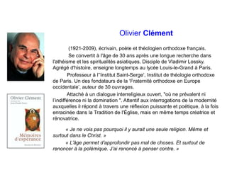 Olivier Clément
(1921-2009), écrivain, poète et théologien orthodoxe français.
Se convertit à l'âge de 30 ans après une longue recherche dans
l'athéisme et les spiritualités asiatiques. Disciple de Vladimir Lossky.
Agrégé d'histoire, enseigne longtemps au lycée Louis-le-Grand à Paris.
Professeur à l’’Institut Saint-Serge’, Institut de théologie orthodoxe
de Paris. Un des fondateurs de la ‘Fraternité orthodoxe en Europe
occidentale’, auteur de 30 ouvrages.
Attaché à un dialogue interreligieux ouvert, "où ne prévalent ni
l’indifférence ni la domination ". Attentif aux interrogations de la modernité
auxquelles il répond à travers une réflexion puissante et poétique, à la fois
enracinée dans la Tradition de l'Église, mais en même temps créatrice et
rénovatrice.
« Je ne vois pas pourquoi il y aurait une seule religion. Même et
surtout dans le Christ. »
« L’âge permet d’approfondir pas mal de choses. Et surtout de
renoncer à la polémique. J’ai renoncé à penser contre. »
 