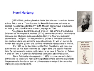 Henri Hartung
(1921-1988), philosophe et écrivain, formateur et consultant franco-
suisse. Découvre à 17 ans l’œuvre de René Guénon avec qui entre en
contact. Résistant pendant la 2ème G.M. Mission économique et culturelle
en Inde, y rencontre Ramana Maharsi, voyage au Tibet.
Avec l’appui d’André Siegfried, crée en 1955 à Paris, l’’Institut des
Sciences et Techniques Humaines’ (ISTH), centre de formation permanente
consacré aux étudiants puis aux adultes. Son livre Pour une éducation
permanente (1966) est l’un des premiers à prôner la formation continue
des adultes : dans une approche large et profonde, il y voit un moyen de
former des citoyens qui ont une colonne vertébrale intellectuelle et morale.
En 1963, se lie d’amitié avec Karlfried Dürckheim. Voit dans les
évènements de mai 1968 le souffle de l’Esprit dans une société matéria-
liste. Se retire dans la maison qui lui vient de sa mère à Fleurier, en Suisse.
Y crée en 1977 le ‘Centre de rencontres spirituelles et de méditation’.
Dans Spiritualité et autogestion (1988), propose une articulation
entre notre vie intérieure, notre activité professionnelle et notre responsabi-
lité personnelle directe sur tout ce qui nous concerne quotidiennement et
implique nos contemporains.
 