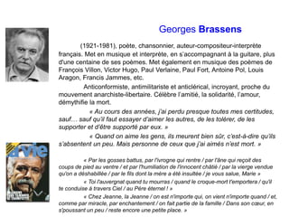 Georges Brassens
(1921-1981), poète, chansonnier, auteur-compositeur-interprète
français. Met en musique et interprète, en s’accompagnant à la guitare, plus
d'une centaine de ses poèmes. Met également en musique des poèmes de
François Villon, Victor Hugo, Paul Verlaine, Paul Fort, Antoine Pol, Louis
Aragon, Francis Jammes, etc.
Anticonformiste, antimilitariste et anticlérical, incroyant, proche du
mouvement anarchiste-libertaire. Célèbre l’amitié, la solidarité, l’amour,
démythifie la mort.
« Au cours des années, j’ai perdu presque toutes mes certitudes,
sauf… sauf qu’il faut essayer d’aimer les autres, de les tolérer, de les
supporter et d’être supporté par eux. »
« Quand on aime les gens, ils meurent bien sûr, c’est-à-dire qu’ils
s’absentent un peu. Mais personne de ceux que j’ai aimés n’est mort. »
« Par les gosses battus, par l'ivrogne qui rentre / par l'âne qui reçoit des
coups de pied au ventre / et par l'humiliation de l'innocent châtié / par la vierge vendue
qu'on a déshabillée / par le fils dont la mère a été insultée / je vous salue, Marie »
« Toi l'auvergnat quand tu mourras / quand le croque-mort t'emportera / qu'il
te conduise à travers Ciel / au Père éternel ! »
« Chez Jeanne, la Jeanne / on est n'importe qui, on vient n'importe quand / et,
comme par miracle, par enchantement / on fait partie de la famille / Dans son cœur, en
s'poussant un peu / reste encore une petite place. »
 