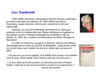 Jean Cardonnel
(1921-2009), dominicain, philosophe et écrivain français, prédicateur
au verbe provocateur et malicieux. En 1953, défend des époux
Rosenberg, couple américain communiste, condamné à mort pour
espionnage.
Supérieur au couvent de Marseille, démissionne en 1954 pour
protester contre la condamnation par l'Église catholique de l'expérience
des prêtres ouvriers. Professe la théologie de la libération à Rio de
Janeiro. En 1968, fait un prêche à la Mutualité sur le thème "Évangile et
Révolution".
En 2002, au retour d'un voyage à La Réunion, retrouve ses affaires
déménagées de sa cellule du couvent de Montpellier : porte plainte contre
son ancien prieur pour violation de domicile, obtient gain de cause en
2007.
« Du plus loin que je me regarde, j'ai la fidélité dans la peau et la rébellion
dans le sang. Fidèle rebelle. Deux maîtres mots qui n'en font qu'un. »
« Le seul regret qu'il avait, pendant ces dernières journées d'hospita-
lisation, c'était de ne pas pouvoir prendre la parole à son enterrement ! »
Une de ses proches
 