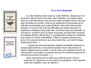 Marie-Émile Boismard
« La ville d’Éphèse était vouée au culte d’Artémis, déesse que l’on
tenait pour fille de Zeus et de Léto, sœur d’Apollon. Le temple magni-
fique qui avait été élevé en son honneur était considéré comme une des
sept merveilles du monde. Toute la vie religieuse et économique de la
ville était commandée par le culte d’Artémis. Mais étant donné cette
situation, on voit tout de suite les difficultés que devait rencontrer la
prédication chrétienne dans cette ville. Comment Jésus de Nazareth, ce
Juif obscur, crucifié et que l’on disait ressuscité, pouvait-il être comparé
à la déesse Artémis, fille de Zeus ? La prédication chrétienne n’était-elle
pas vouée à un échec irrémédiable ? Mais la situation devenait tout
autre si l’on pouvait annoncer que Jésus était Dieu, qu’il était l’Unique-
Engendré du Père. »
« Quelle que soit la perspective adoptée (mentalité sémitique ou
pensée platonicienne), il n'est jamais question d'une résurrection du
cadavre déposé dans la tombe ; c'est la raison pour laquelle le terme de
"résurrection" peut prêter à confusion dès que l'on admet la présence en
l'homme d'une âme immortelle. (…)
Notre résurrection est la même que celle de Jésus. C'est la
présence du Royaume en nous dans la vie présente. C'est rejoindre
notre être véritable, notre "je" éternel. »
 