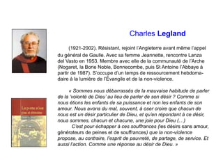 Charles Legland
(1921-2002). Résistant, rejoint l’Angleterre avant même l’appel
du général de Gaulle. Avec sa femme Jeannette, rencontre Lanza
del Vasto en 1953. Membre avec elle de la communauté de l’Arche
(Nogaret, la Borie Noble, Bonnecombe, puis St Antoine l’Abbaye à
partir de 1987). S’occupe d’un temps de ressourcement hebdoma-
daire à la lumière de l’Évangile et de la non-violence.
« Sommes nous débarrassés de la mauvaise habitude de parler
de la ‘volonté de Dieu’ au lieu de parler de son désir ? Comme si
nous étions les enfants de sa puissance et non les enfants de son
amour. Nous avons du mal, souvent, à oser croire que chacun de
nous est un désir particulier de Dieu, et qu’en répondant à ce désir,
nous sommes, chacun et chacune, une joie pour Dieu (…)
C’est pour échapper à ces souffrances (les désirs sans amour,
générateurs de peines et de souffrances) que la non-violence
propose, au contraire, l’esprit de pauvreté, de partage, de service. Et
aussi l’action. Comme une réponse au désir de Dieu. »
 